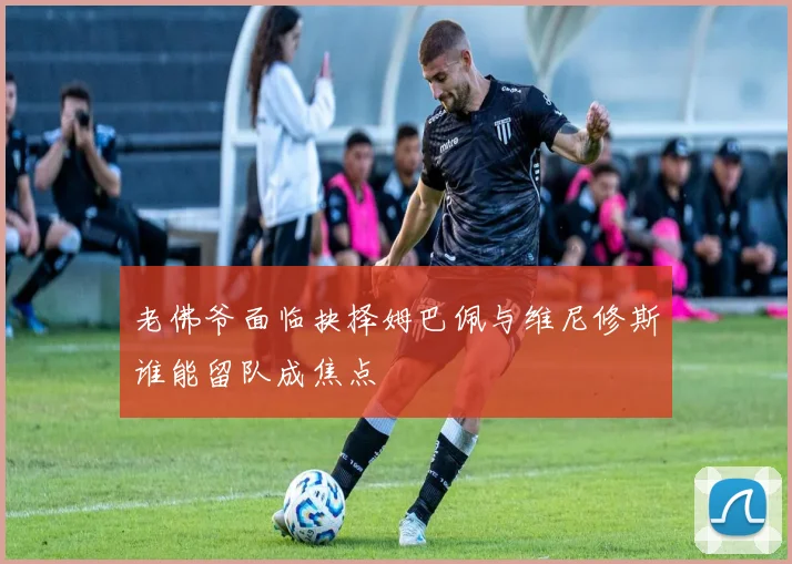 老佛爷面临抉择姆巴佩与维尼修斯谁能留队成焦点