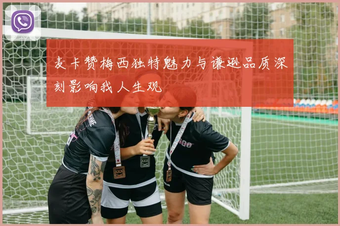 麦卡赞梅西独特魅力与谦逊品质深刻影响我人生观