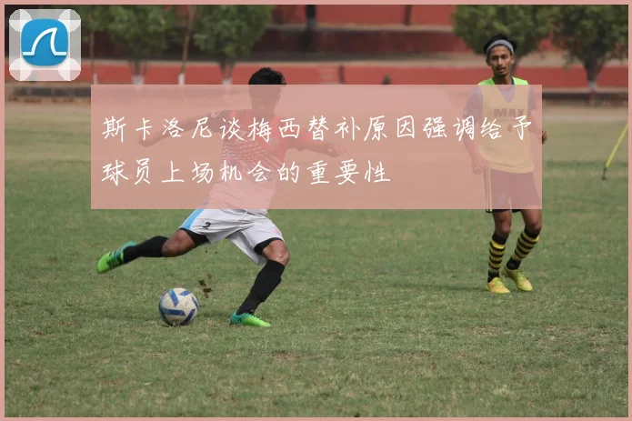 斯卡洛尼谈梅西替补原因强调给予球员上场机会的重要性