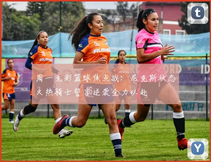 周一竞彩篮球焦点战：尼克斯状态火热骑士誓言逆袭全力以赴