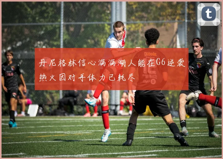 丹尼格林信心满满湖人能在G6逆袭热火因对手体力已耗尽