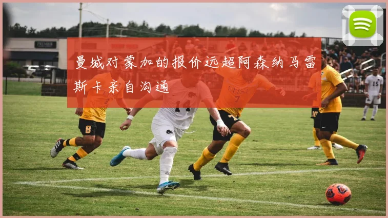 曼城对蒙加的报价远超阿森纳马雷斯卡亲自沟通