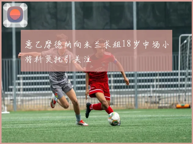 意乙摩德纳向米兰求租18岁中场小将科莫托引关注