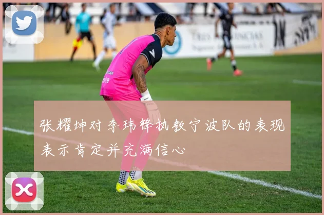 张耀坤对李玮锋执教宁波队的表现表示肯定并充满信心